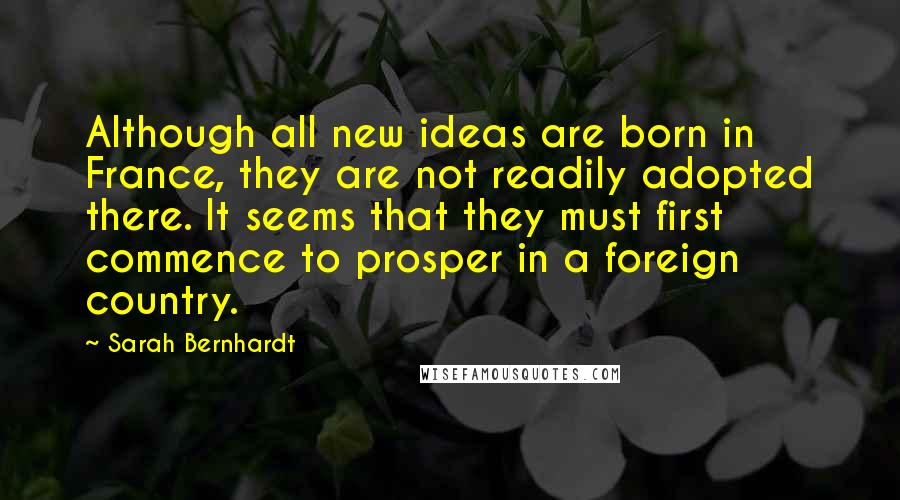 Sarah Bernhardt Quotes: Although all new ideas are born in France, they are not readily adopted there. It seems that they must first commence to prosper in a foreign country.