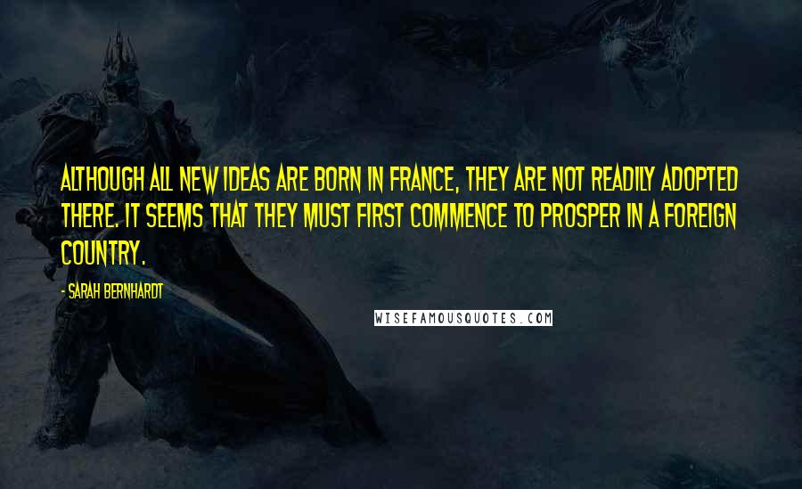 Sarah Bernhardt Quotes: Although all new ideas are born in France, they are not readily adopted there. It seems that they must first commence to prosper in a foreign country.