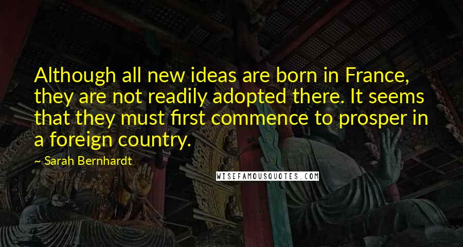 Sarah Bernhardt Quotes: Although all new ideas are born in France, they are not readily adopted there. It seems that they must first commence to prosper in a foreign country.