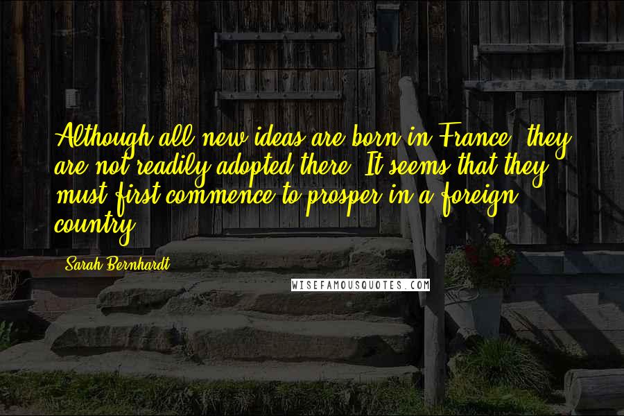 Sarah Bernhardt Quotes: Although all new ideas are born in France, they are not readily adopted there. It seems that they must first commence to prosper in a foreign country.