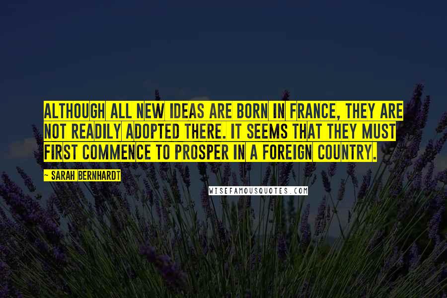 Sarah Bernhardt Quotes: Although all new ideas are born in France, they are not readily adopted there. It seems that they must first commence to prosper in a foreign country.