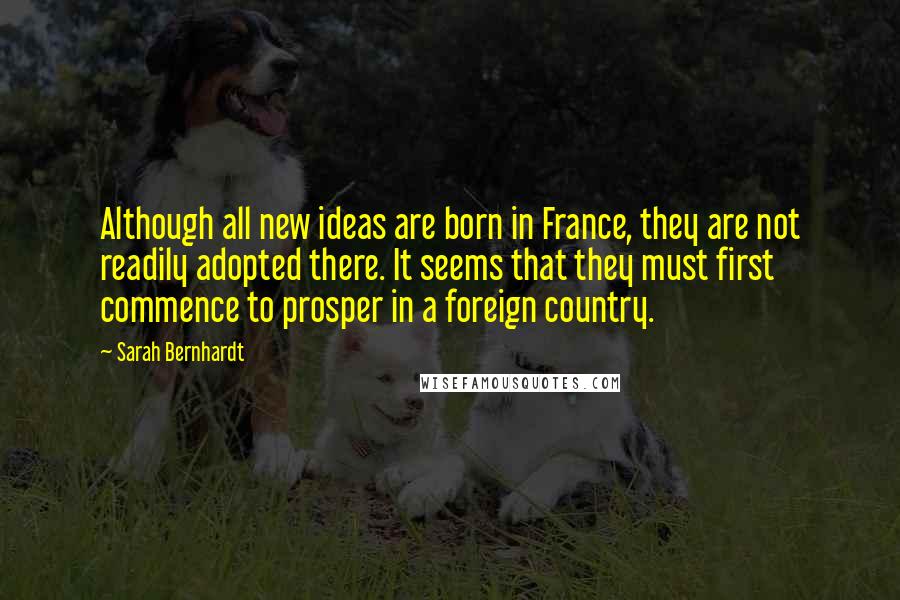 Sarah Bernhardt Quotes: Although all new ideas are born in France, they are not readily adopted there. It seems that they must first commence to prosper in a foreign country.