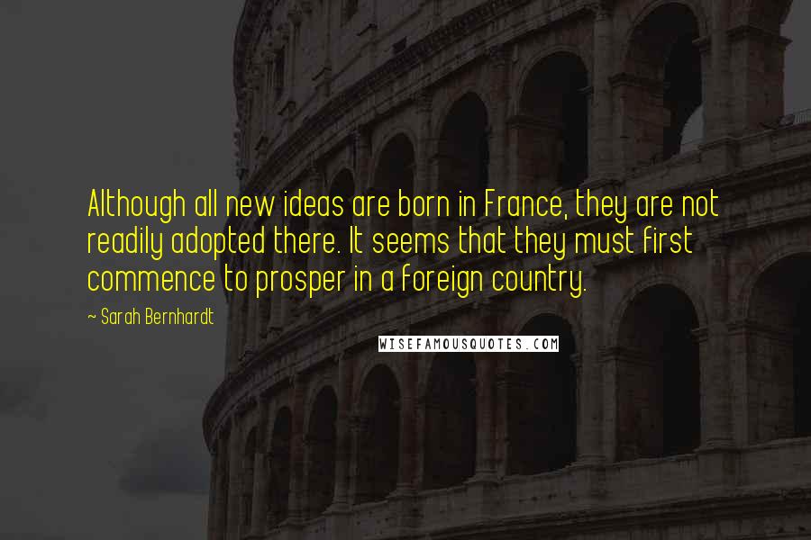 Sarah Bernhardt Quotes: Although all new ideas are born in France, they are not readily adopted there. It seems that they must first commence to prosper in a foreign country.