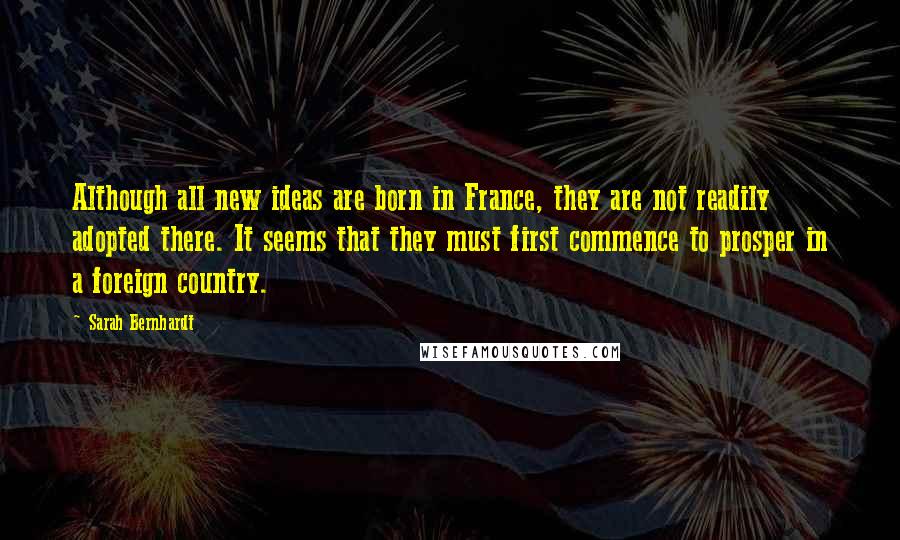 Sarah Bernhardt Quotes: Although all new ideas are born in France, they are not readily adopted there. It seems that they must first commence to prosper in a foreign country.