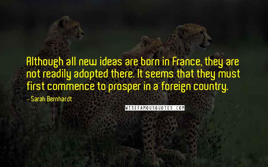 Sarah Bernhardt Quotes: Although all new ideas are born in France, they are not readily adopted there. It seems that they must first commence to prosper in a foreign country.