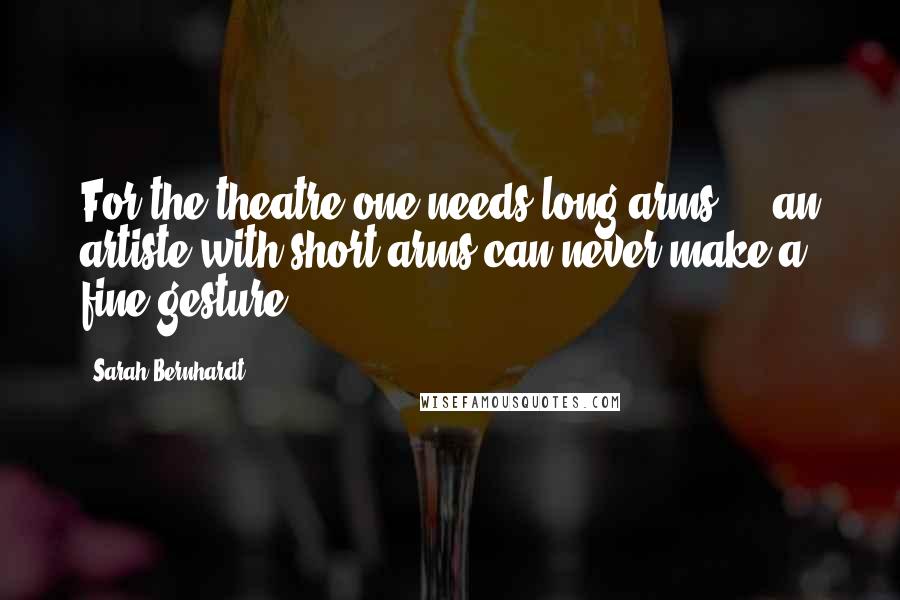 Sarah Bernhardt Quotes: For the theatre one needs long arms ... an artiste with short arms can never make a fine gesture.