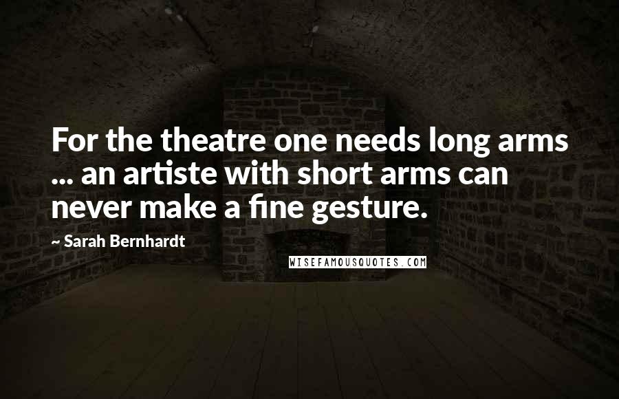 Sarah Bernhardt Quotes: For the theatre one needs long arms ... an artiste with short arms can never make a fine gesture.