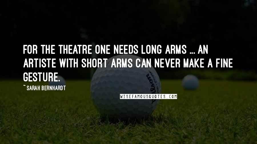 Sarah Bernhardt Quotes: For the theatre one needs long arms ... an artiste with short arms can never make a fine gesture.