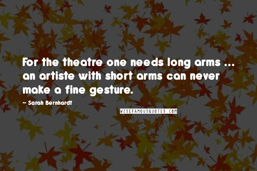 Sarah Bernhardt Quotes: For the theatre one needs long arms ... an artiste with short arms can never make a fine gesture.