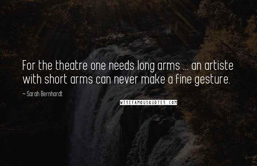 Sarah Bernhardt Quotes: For the theatre one needs long arms ... an artiste with short arms can never make a fine gesture.