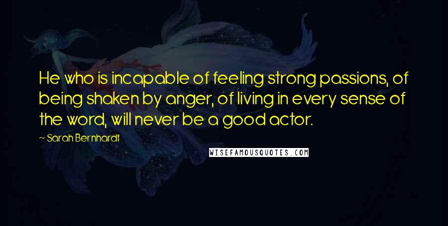 Sarah Bernhardt Quotes: He who is incapable of feeling strong passions, of being shaken by anger, of living in every sense of the word, will never be a good actor.