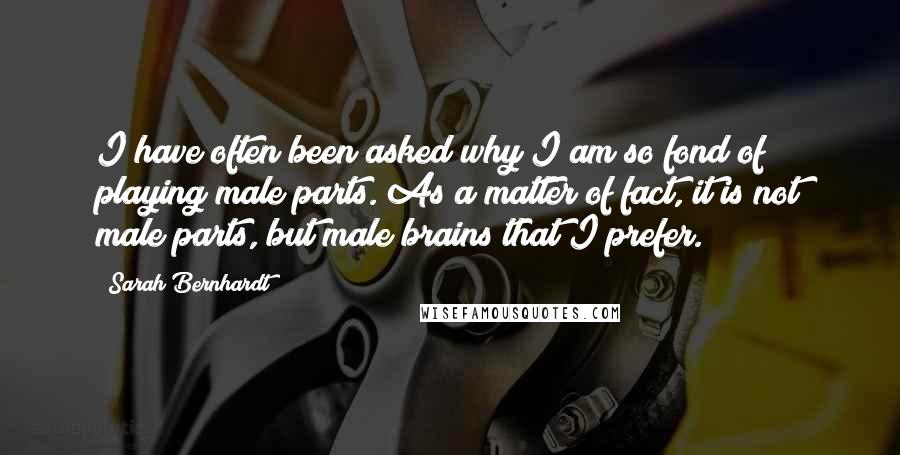 Sarah Bernhardt Quotes: I have often been asked why I am so fond of playing male parts. As a matter of fact, it is not male parts, but male brains that I prefer.