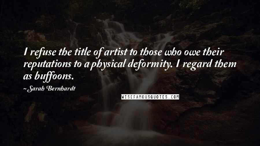 Sarah Bernhardt Quotes: I refuse the title of artist to those who owe their reputations to a physical deformity. I regard them as buffoons.