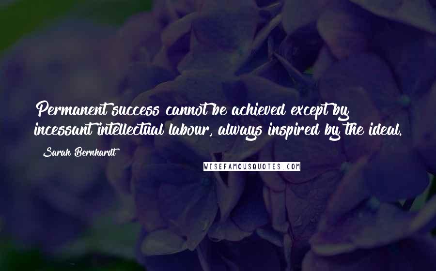 Sarah Bernhardt Quotes: Permanent success cannot be achieved except by incessant intellectual labour, always inspired by the ideal.