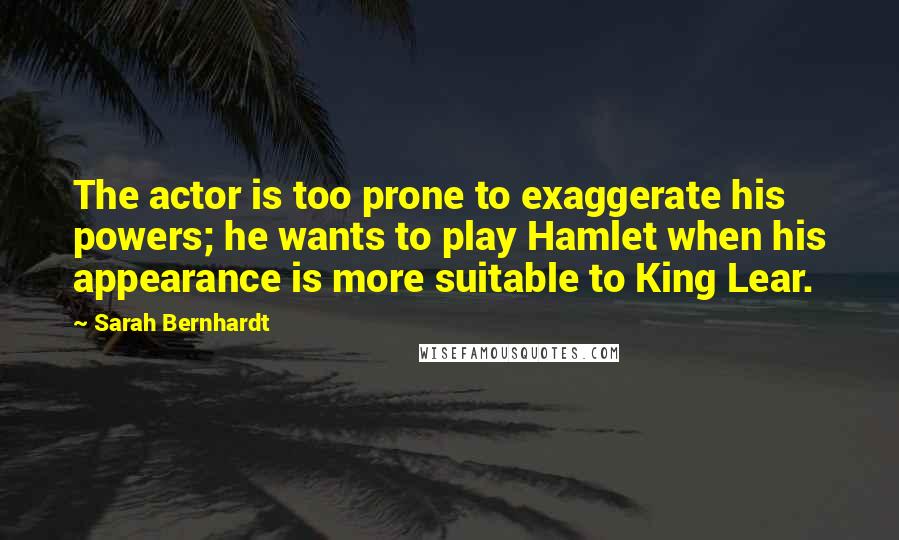 Sarah Bernhardt Quotes: The actor is too prone to exaggerate his powers; he wants to play Hamlet when his appearance is more suitable to King Lear.