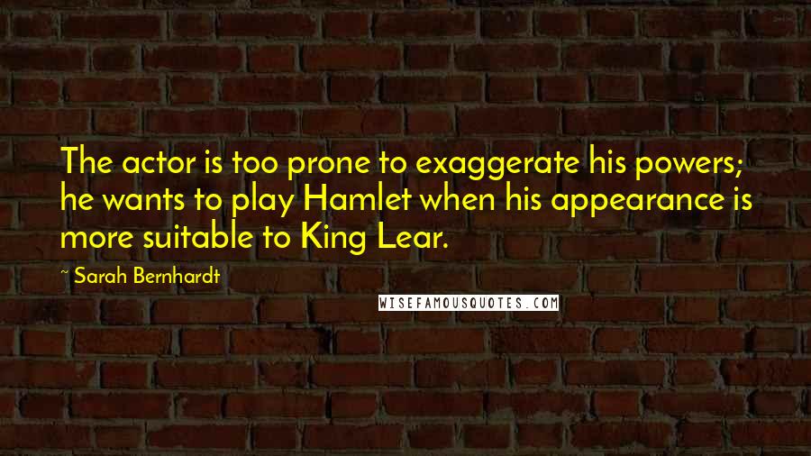 Sarah Bernhardt Quotes: The actor is too prone to exaggerate his powers; he wants to play Hamlet when his appearance is more suitable to King Lear.