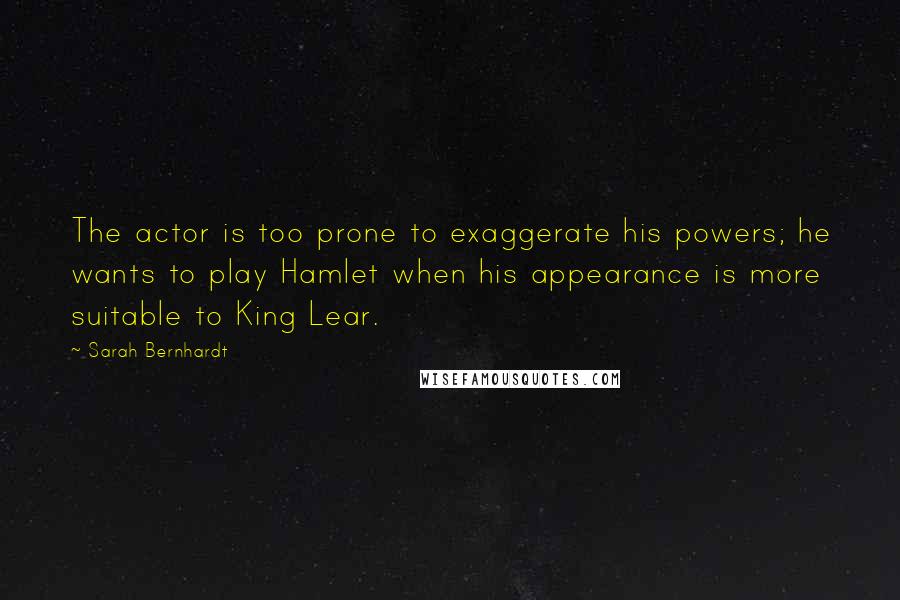 Sarah Bernhardt Quotes: The actor is too prone to exaggerate his powers; he wants to play Hamlet when his appearance is more suitable to King Lear.