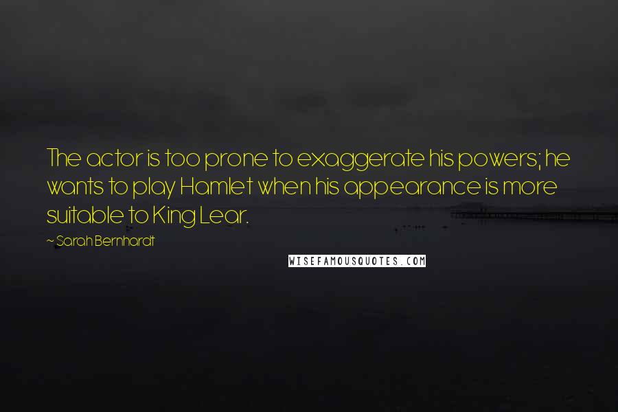 Sarah Bernhardt Quotes: The actor is too prone to exaggerate his powers; he wants to play Hamlet when his appearance is more suitable to King Lear.