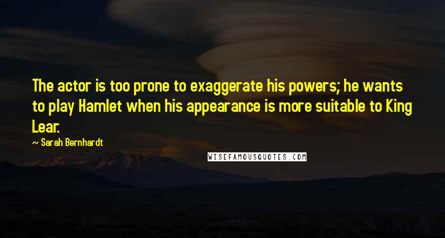 Sarah Bernhardt Quotes: The actor is too prone to exaggerate his powers; he wants to play Hamlet when his appearance is more suitable to King Lear.