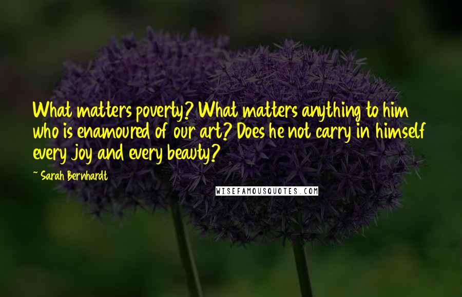 Sarah Bernhardt Quotes: What matters poverty? What matters anything to him who is enamoured of our art? Does he not carry in himself every joy and every beauty?