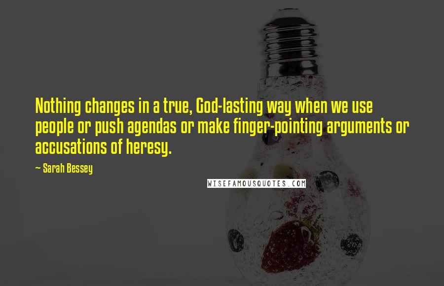 Sarah Bessey Quotes: Nothing changes in a true, God-lasting way when we use people or push agendas or make finger-pointing arguments or accusations of heresy.