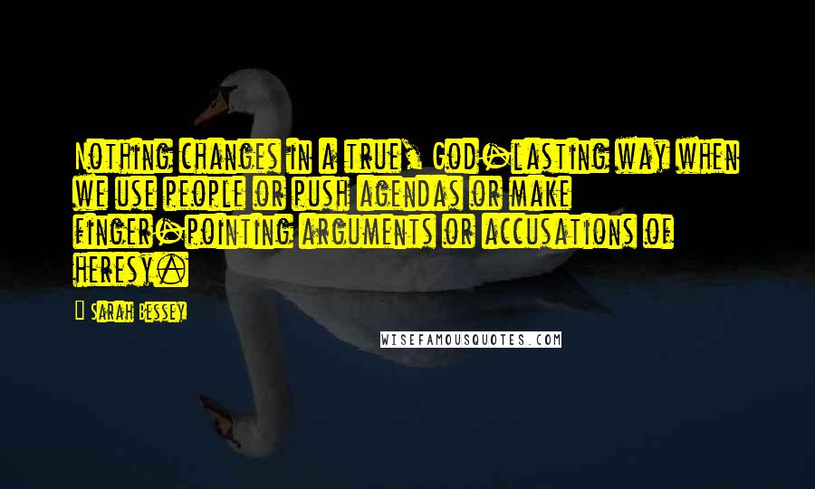 Sarah Bessey Quotes: Nothing changes in a true, God-lasting way when we use people or push agendas or make finger-pointing arguments or accusations of heresy.