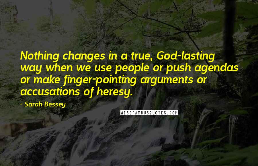 Sarah Bessey Quotes: Nothing changes in a true, God-lasting way when we use people or push agendas or make finger-pointing arguments or accusations of heresy.