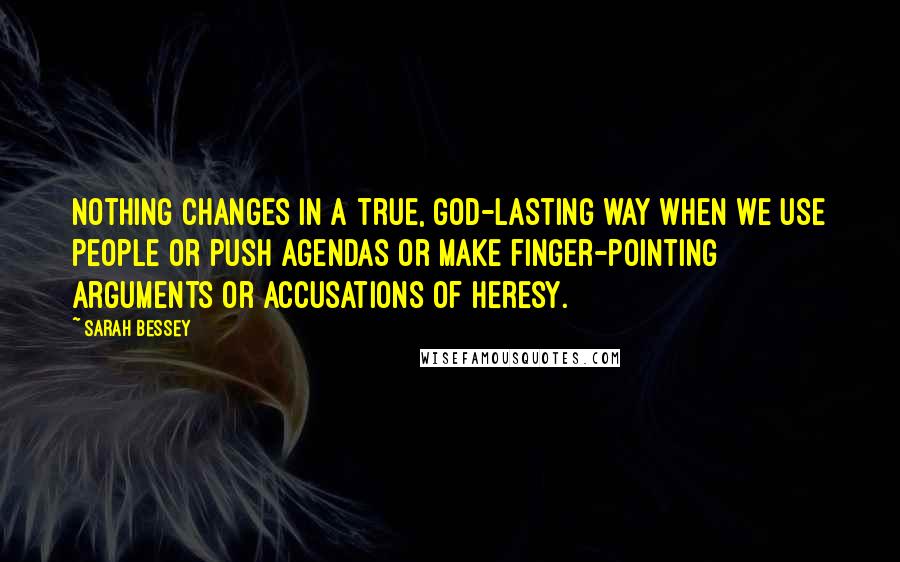 Sarah Bessey Quotes: Nothing changes in a true, God-lasting way when we use people or push agendas or make finger-pointing arguments or accusations of heresy.