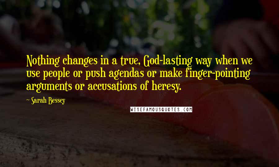 Sarah Bessey Quotes: Nothing changes in a true, God-lasting way when we use people or push agendas or make finger-pointing arguments or accusations of heresy.