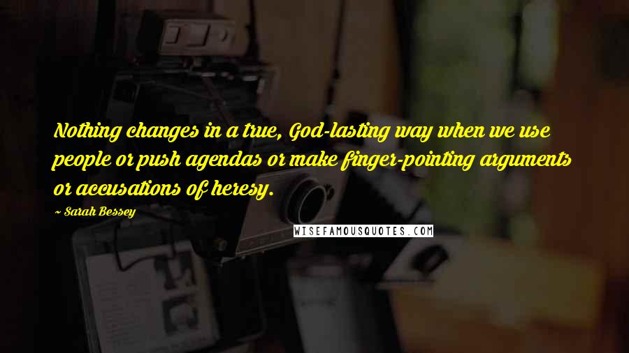 Sarah Bessey Quotes: Nothing changes in a true, God-lasting way when we use people or push agendas or make finger-pointing arguments or accusations of heresy.