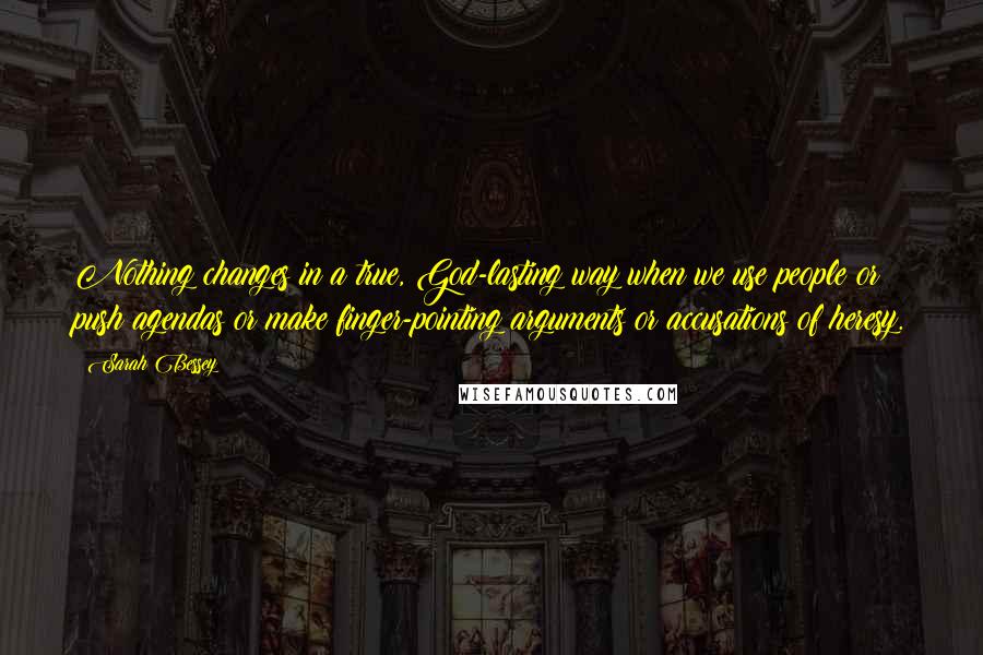 Sarah Bessey Quotes: Nothing changes in a true, God-lasting way when we use people or push agendas or make finger-pointing arguments or accusations of heresy.