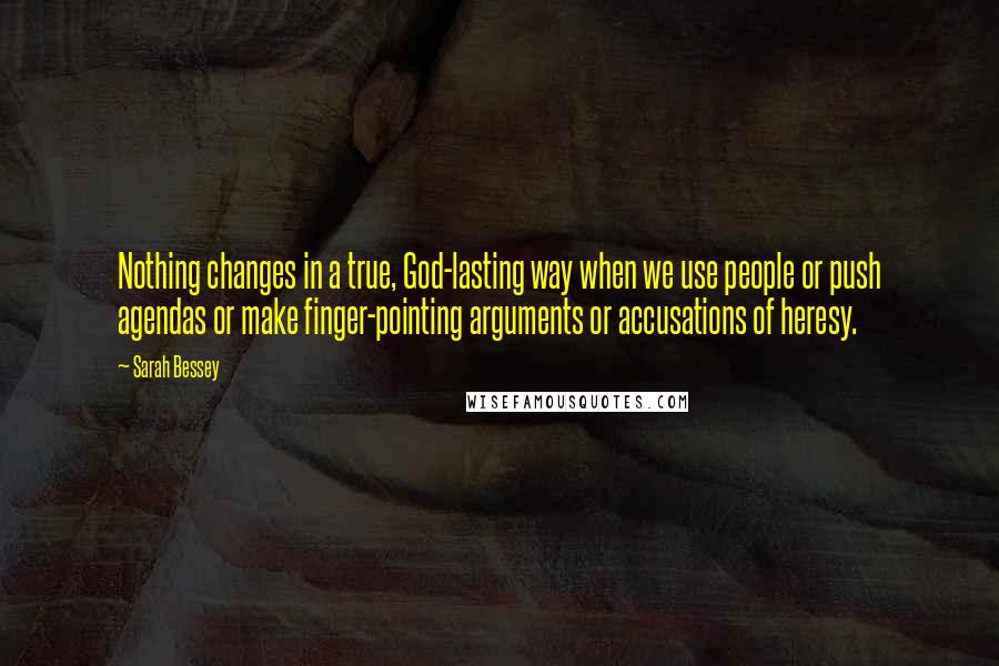 Sarah Bessey Quotes: Nothing changes in a true, God-lasting way when we use people or push agendas or make finger-pointing arguments or accusations of heresy.