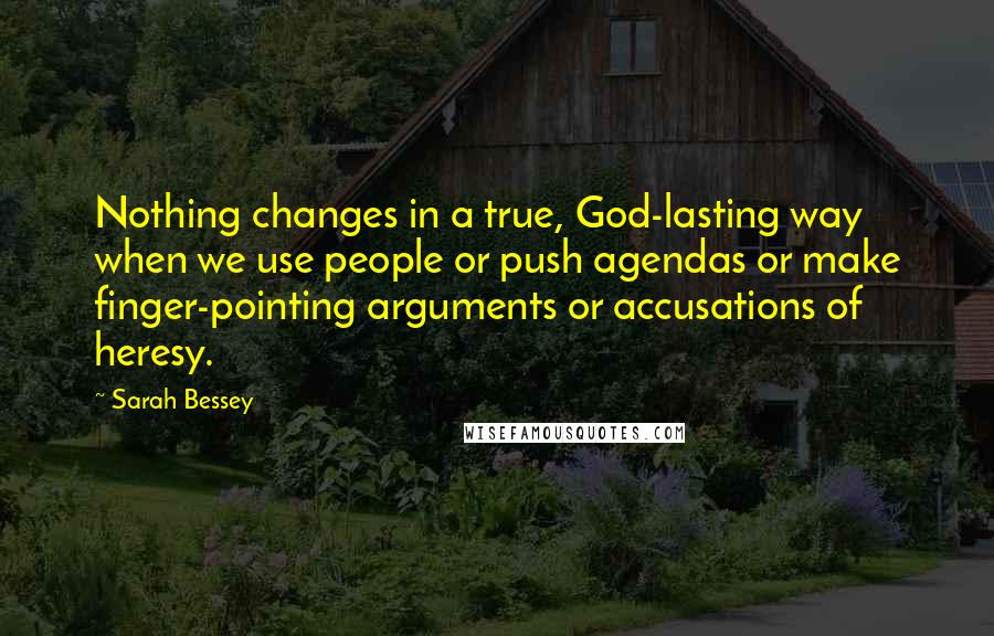 Sarah Bessey Quotes: Nothing changes in a true, God-lasting way when we use people or push agendas or make finger-pointing arguments or accusations of heresy.