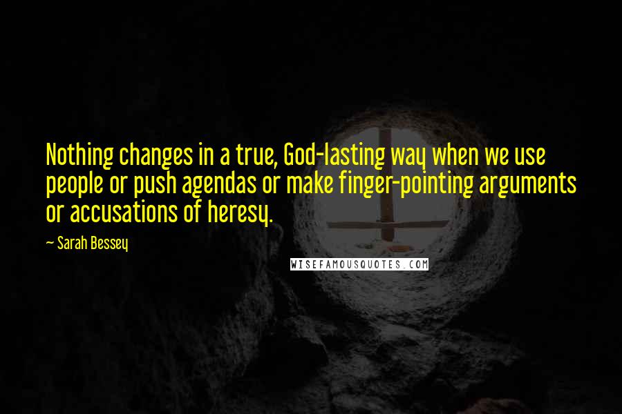 Sarah Bessey Quotes: Nothing changes in a true, God-lasting way when we use people or push agendas or make finger-pointing arguments or accusations of heresy.