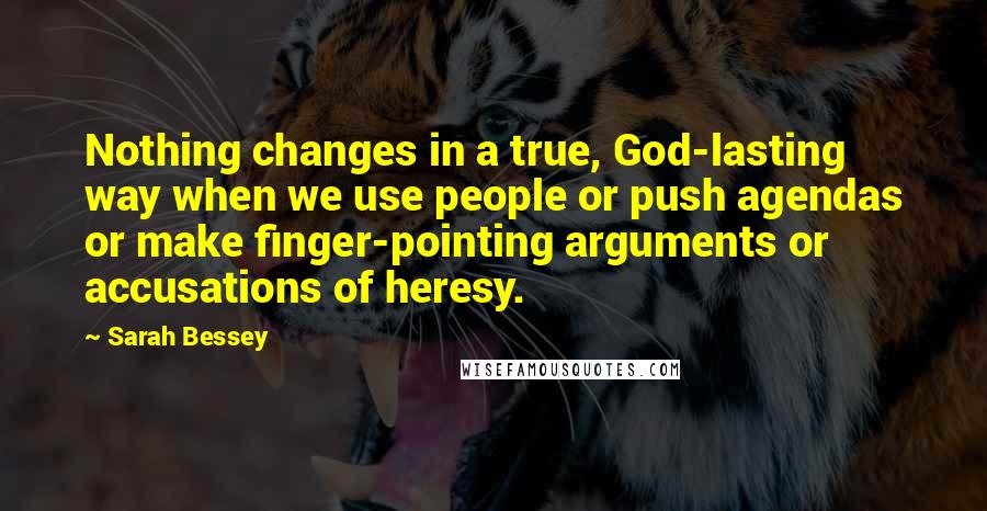 Sarah Bessey Quotes: Nothing changes in a true, God-lasting way when we use people or push agendas or make finger-pointing arguments or accusations of heresy.