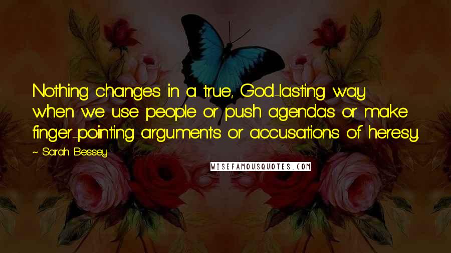 Sarah Bessey Quotes: Nothing changes in a true, God-lasting way when we use people or push agendas or make finger-pointing arguments or accusations of heresy.