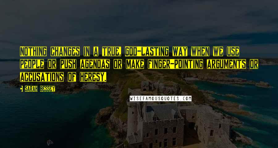 Sarah Bessey Quotes: Nothing changes in a true, God-lasting way when we use people or push agendas or make finger-pointing arguments or accusations of heresy.