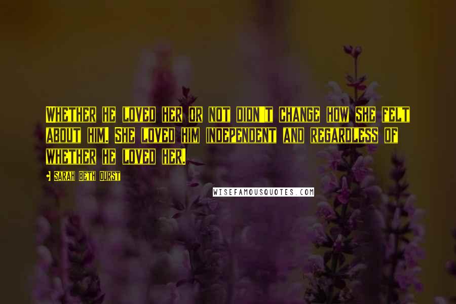 Sarah Beth Durst Quotes: Whether he loved her or not didn't change how she felt about him. She loved him independent and regardless of whether he loved her.