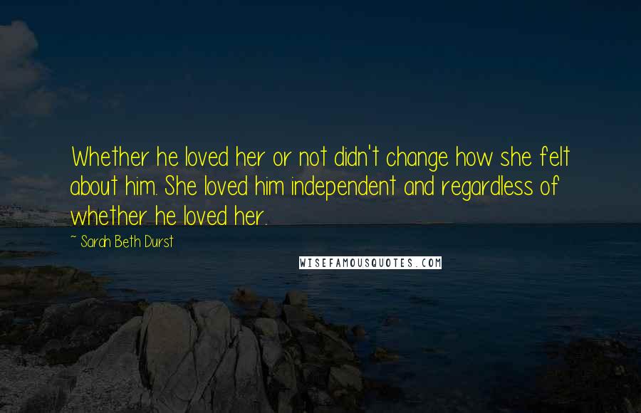 Sarah Beth Durst Quotes: Whether he loved her or not didn't change how she felt about him. She loved him independent and regardless of whether he loved her.