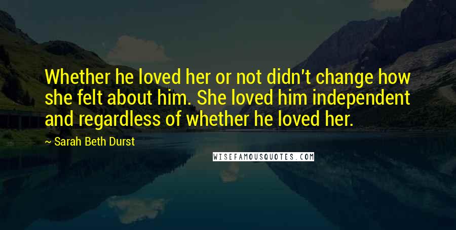 Sarah Beth Durst Quotes: Whether he loved her or not didn't change how she felt about him. She loved him independent and regardless of whether he loved her.