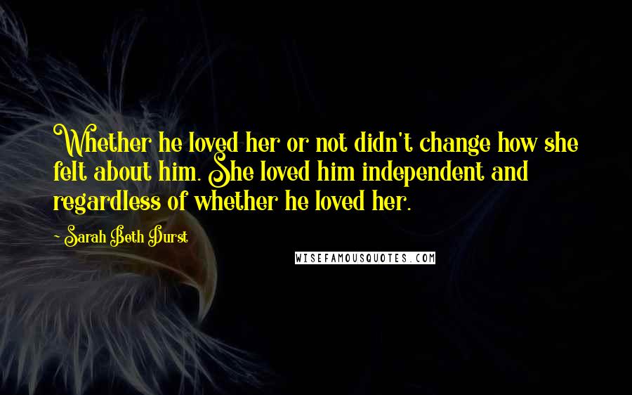 Sarah Beth Durst Quotes: Whether he loved her or not didn't change how she felt about him. She loved him independent and regardless of whether he loved her.