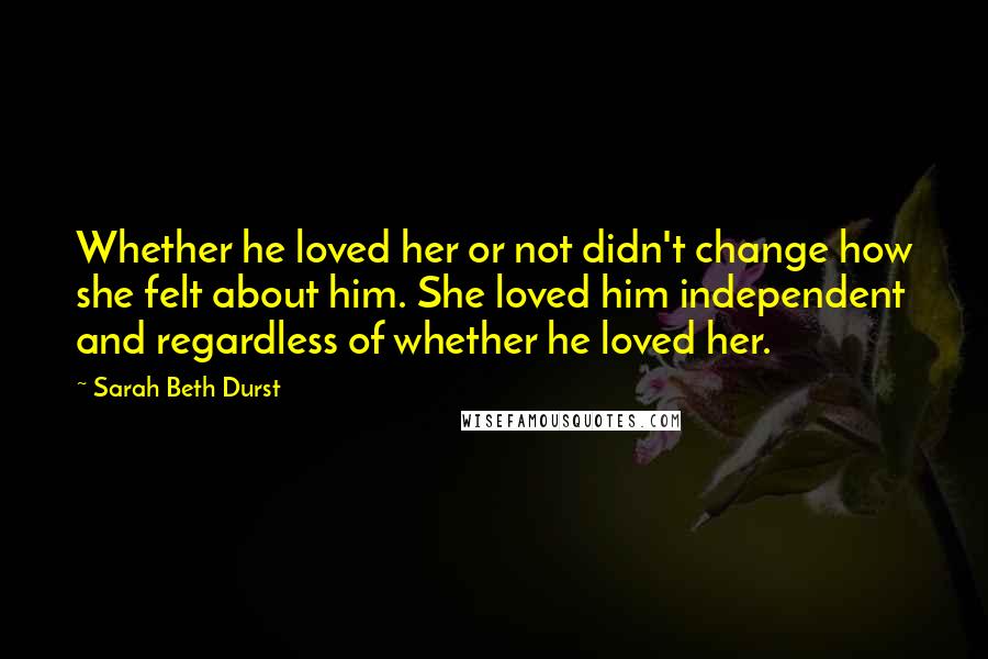 Sarah Beth Durst Quotes: Whether he loved her or not didn't change how she felt about him. She loved him independent and regardless of whether he loved her.