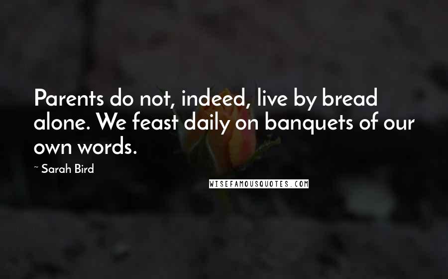 Sarah Bird Quotes: Parents do not, indeed, live by bread alone. We feast daily on banquets of our own words.