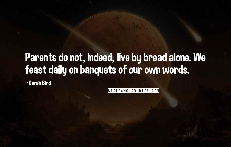 Sarah Bird Quotes: Parents do not, indeed, live by bread alone. We feast daily on banquets of our own words.