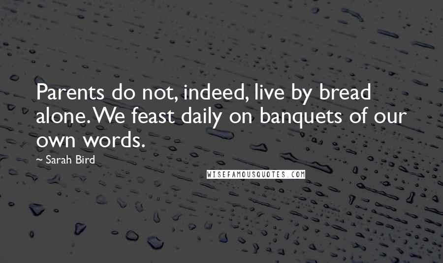 Sarah Bird Quotes: Parents do not, indeed, live by bread alone. We feast daily on banquets of our own words.