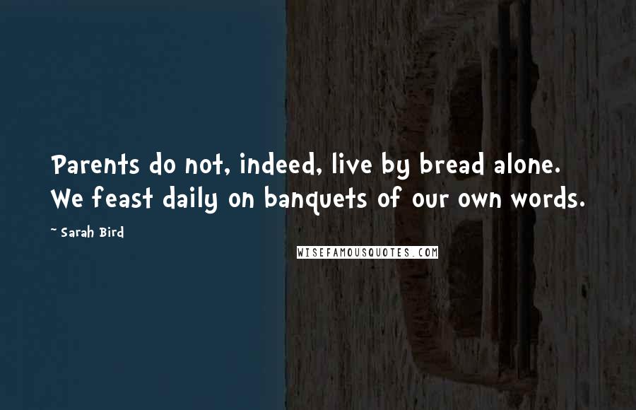 Sarah Bird Quotes: Parents do not, indeed, live by bread alone. We feast daily on banquets of our own words.