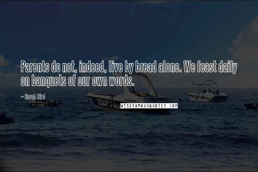 Sarah Bird Quotes: Parents do not, indeed, live by bread alone. We feast daily on banquets of our own words.