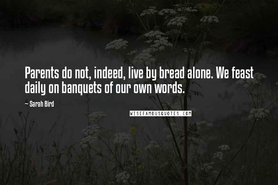 Sarah Bird Quotes: Parents do not, indeed, live by bread alone. We feast daily on banquets of our own words.