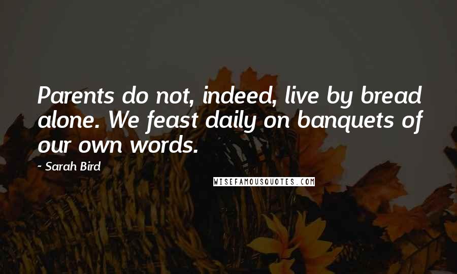 Sarah Bird Quotes: Parents do not, indeed, live by bread alone. We feast daily on banquets of our own words.