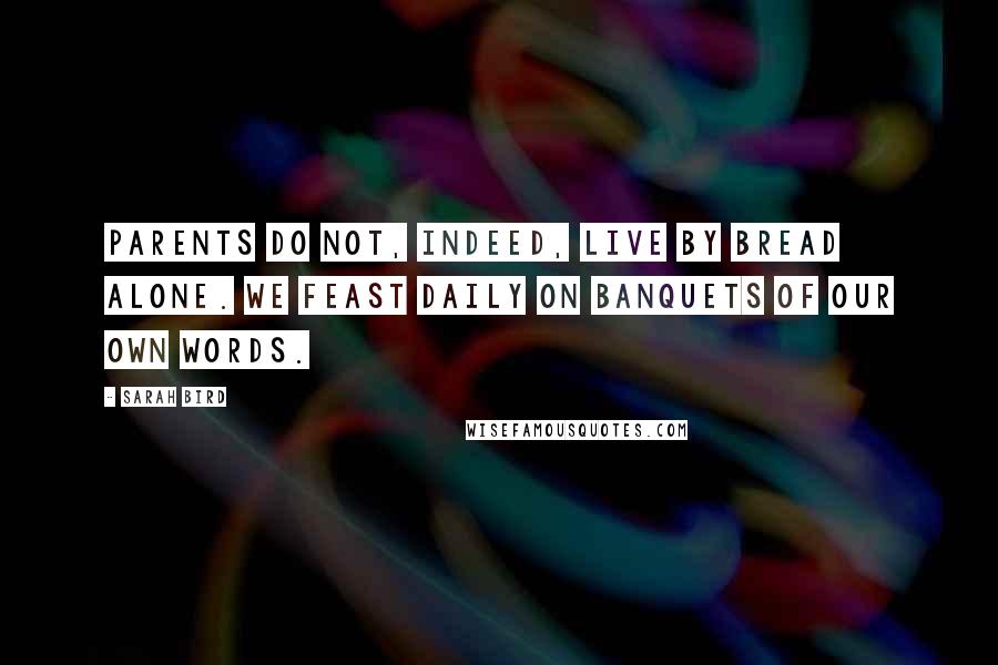 Sarah Bird Quotes: Parents do not, indeed, live by bread alone. We feast daily on banquets of our own words.